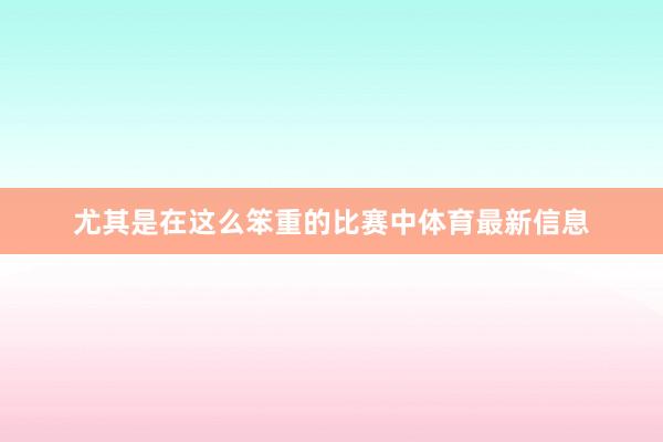尤其是在这么笨重的比赛中体育最新信息