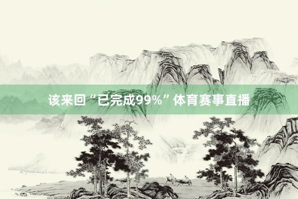 该来回“已完成99%”体育赛事直播
