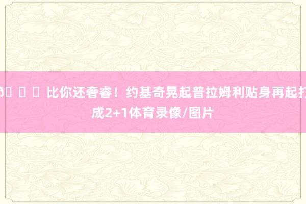 😜比你还奢睿！约基奇晃起普拉姆利贴身再起打成2+1体育录像/图片