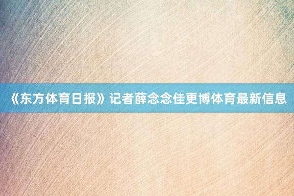 《东方体育日报》记者薛念念佳更博体育最新信息