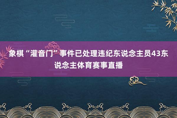 象棋“灌音门”事件已处理违纪东说念主员43东说念主体育赛事直播