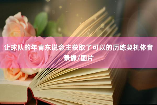 让球队的年青东说念主获取了可以的历练契机体育录像/图片