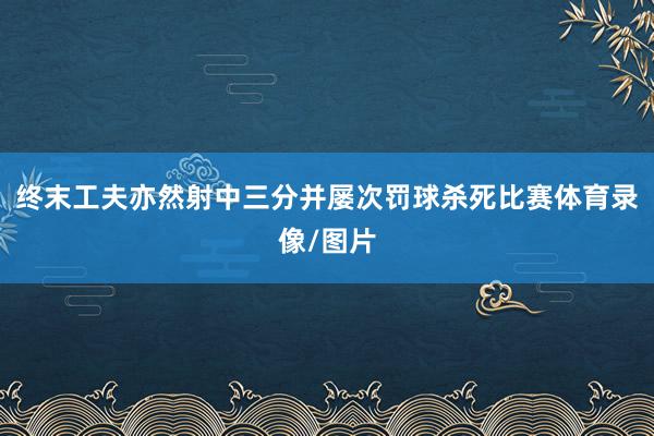 终末工夫亦然射中三分并屡次罚球杀死比赛体育录像/图片