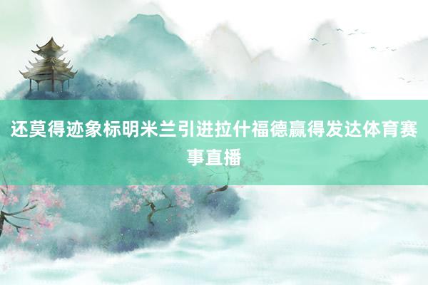 还莫得迹象标明米兰引进拉什福德赢得发达体育赛事直播