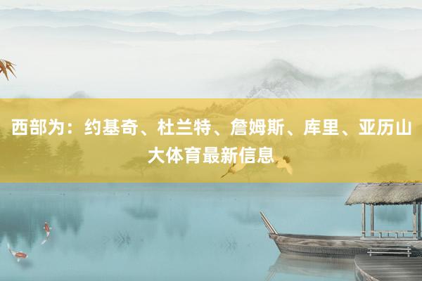 西部为：约基奇、杜兰特、詹姆斯、库里、亚历山大体育最新信息