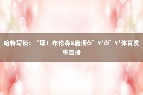 哈特写谈:“耶!布伦森&唐斯🥹🥹体育赛事直播