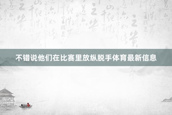 不错说他们在比赛里放纵脱手体育最新信息