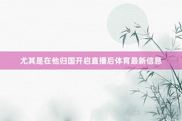 尤其是在他归国开启直播后体育最新信息