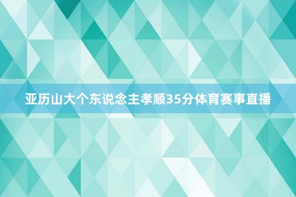亚历山大个东说念主孝顺35分体育赛事直播