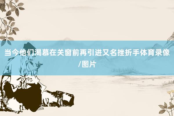 当今他们渴慕在关窗前再引进又名挫折手体育录像/图片