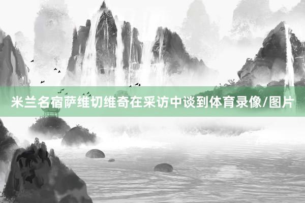 米兰名宿萨维切维奇在采访中谈到体育录像/图片