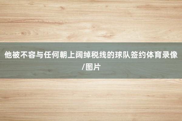 他被不容与任何朝上阔绰税线的球队签约体育录像/图片