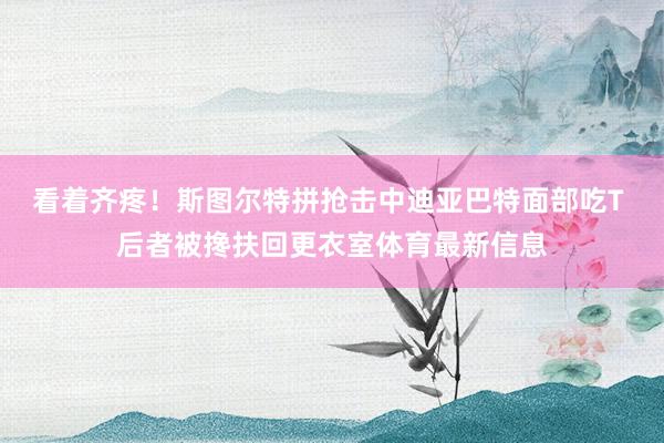 看着齐疼！斯图尔特拼抢击中迪亚巴特面部吃T 后者被搀扶回更衣室体育最新信息