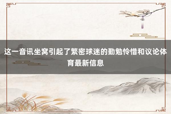 这一音讯坐窝引起了繁密球迷的勤勉怜惜和议论体育最新信息