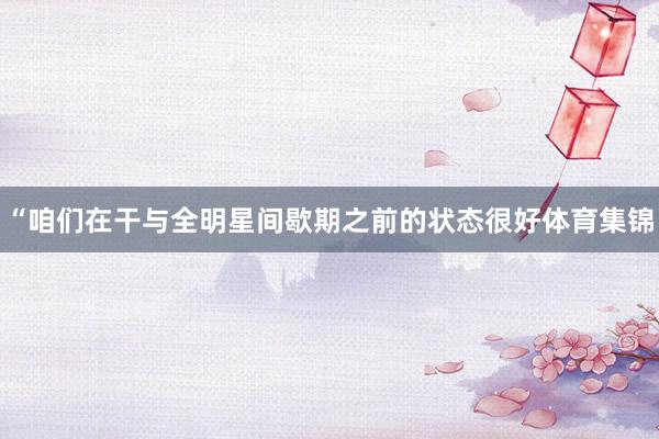 “咱们在干与全明星间歇期之前的状态很好体育集锦