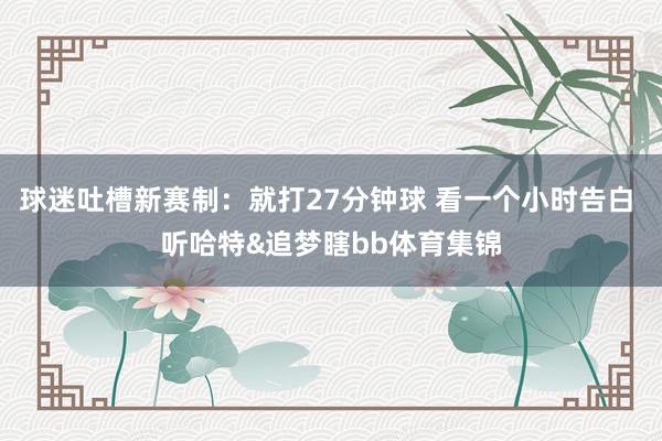 球迷吐槽新赛制：就打27分钟球 看一个小时告白 听哈特&追梦瞎bb体育集锦