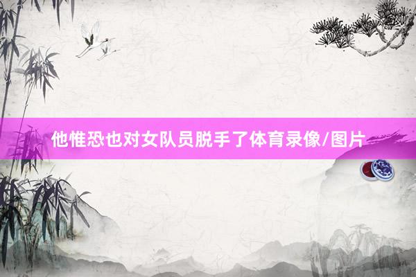 他惟恐也对女队员脱手了体育录像/图片