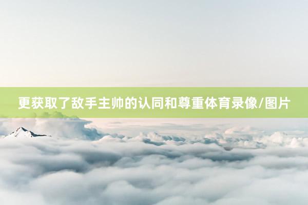 更获取了敌手主帅的认同和尊重体育录像/图片