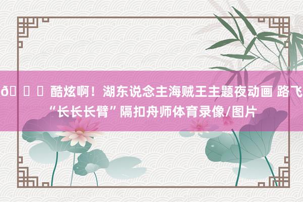😍酷炫啊！湖东说念主海贼王主题夜动画 路飞“长长长臂”隔扣舟师体育录像/图片