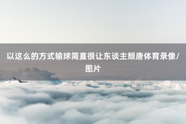 以这么的方式输球简直很让东谈主颓唐体育录像/图片