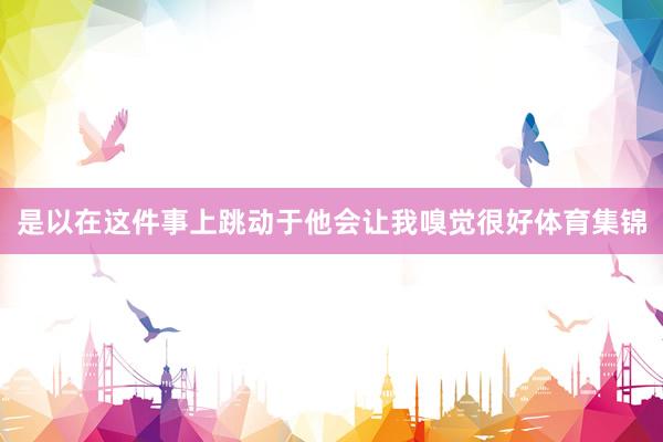 是以在这件事上跳动于他会让我嗅觉很好体育集锦