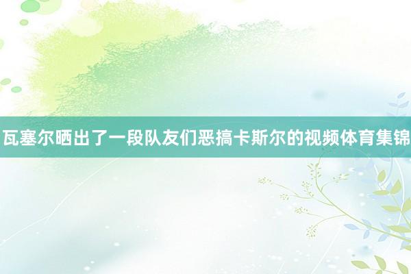 瓦塞尔晒出了一段队友们恶搞卡斯尔的视频体育集锦