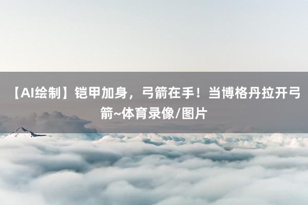 【AI绘制】铠甲加身，弓箭在手！当博格丹拉开弓箭~体育录像/图片