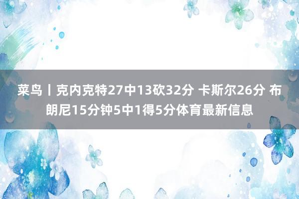 菜鸟丨克内克特27中13砍32分 卡斯尔26分 布朗尼15分钟5中1得5分体育最新信息