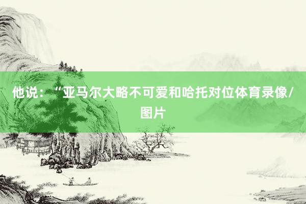 他说：“亚马尔大略不可爱和哈托对位体育录像/图片