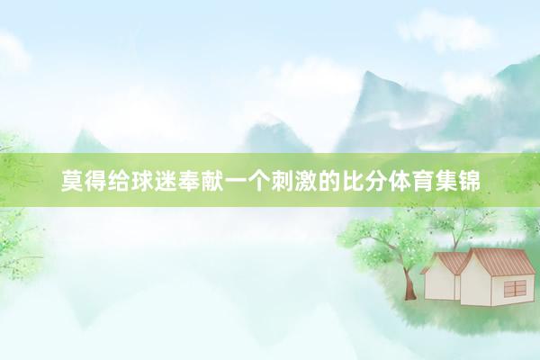 莫得给球迷奉献一个刺激的比分体育集锦