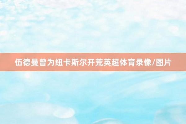 伍德曼曾为纽卡斯尔开荒英超体育录像/图片