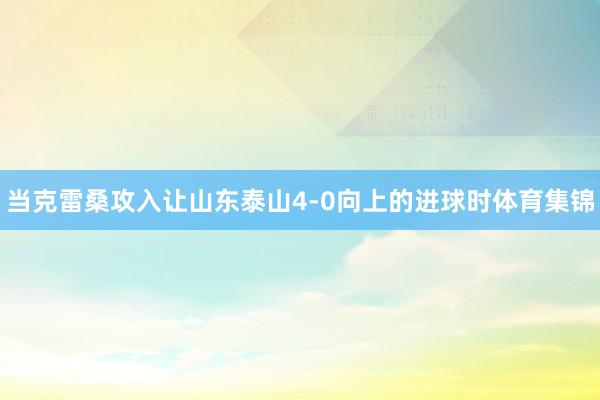 当克雷桑攻入让山东泰山4-0向上的进球时体育集锦