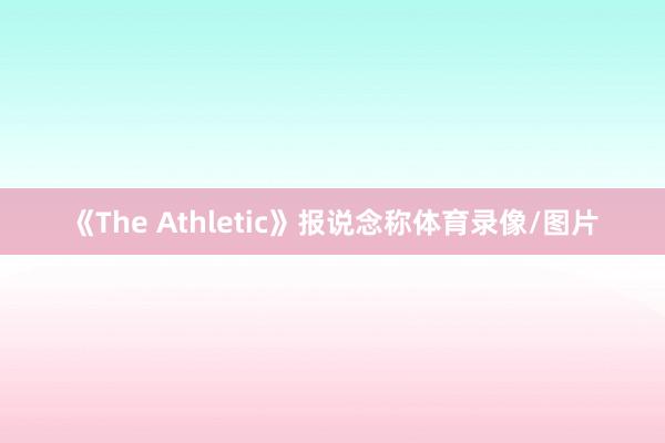《The Athletic》报说念称体育录像/图片