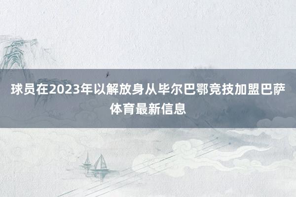 球员在2023年以解放身从毕尔巴鄂竞技加盟巴萨体育最新信息