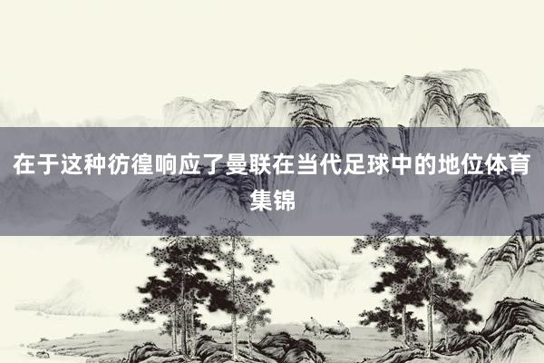在于这种彷徨响应了曼联在当代足球中的地位体育集锦