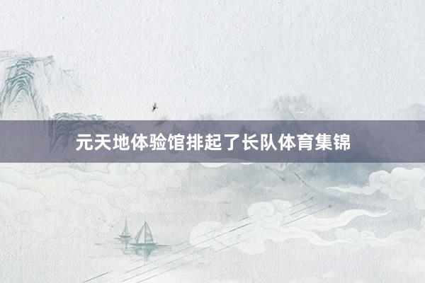 元天地体验馆排起了长队体育集锦