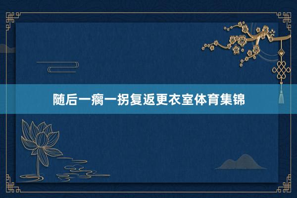 随后一瘸一拐复返更衣室体育集锦
