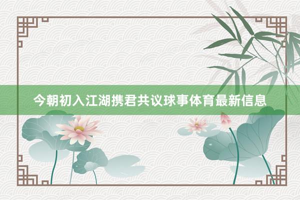 今朝初入江湖携君共议球事体育最新信息