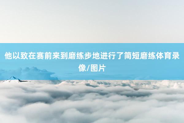 他以致在赛前来到磨练步地进行了简短磨练体育录像/图片