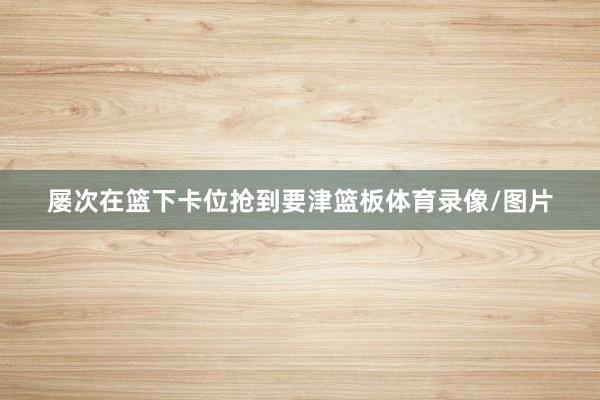 屡次在篮下卡位抢到要津篮板体育录像/图片