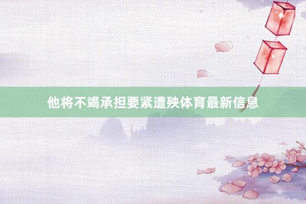 他将不竭承担要紧遭殃体育最新信息