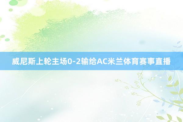 威尼斯上轮主场0-2输给AC米兰体育赛事直播