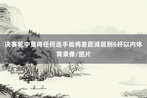 决赛轮中莫得任何选手能将差距减弱到6杆以内体育录像/图片