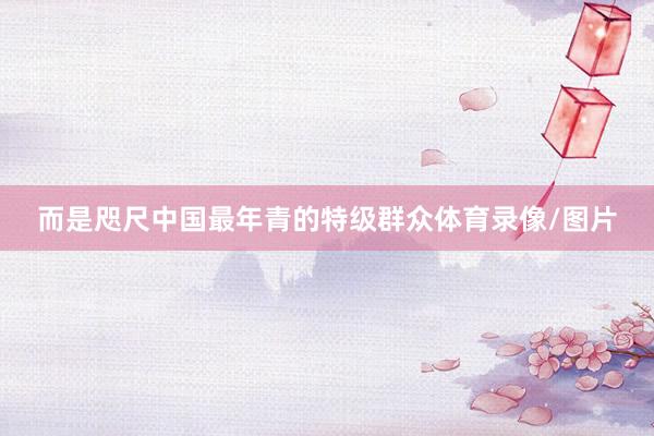 而是咫尺中国最年青的特级群众体育录像/图片