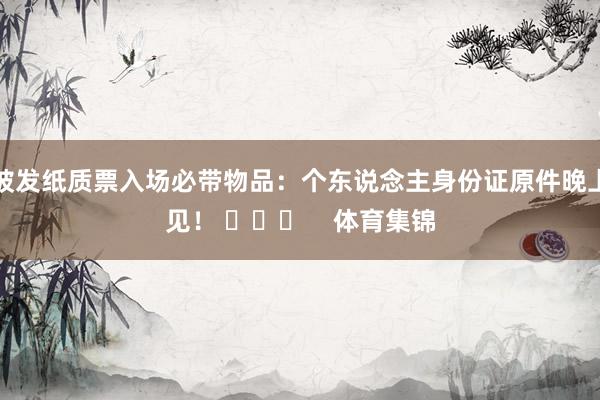 披发纸质票入场必带物品：个东说念主身份证原件晚上见！ ​​​    体育集锦