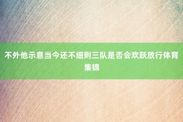 不外他示意当今还不细则三队是否会欢跃放行体育集锦