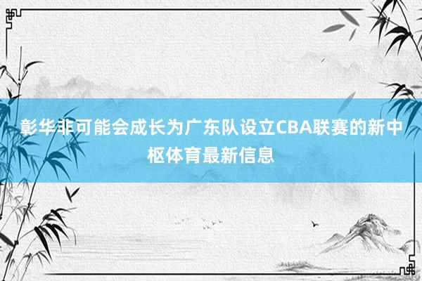彰华非可能会成长为广东队设立CBA联赛的新中枢体育最新信息