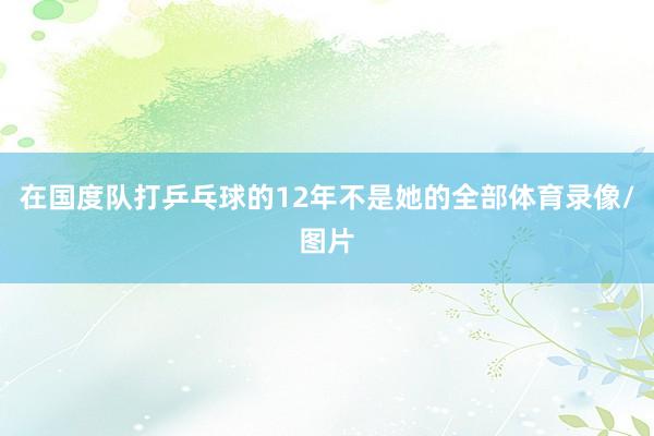 在国度队打乒乓球的12年不是她的全部体育录像/图片