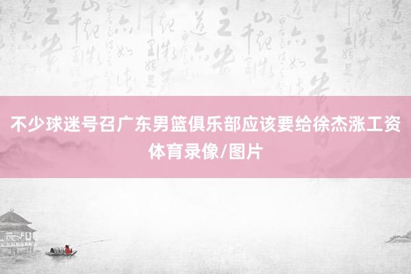 不少球迷号召广东男篮俱乐部应该要给徐杰涨工资体育录像/图片