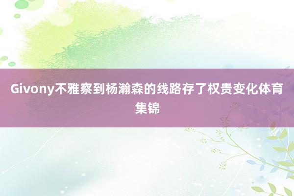 Givony不雅察到杨瀚森的线路存了权贵变化体育集锦